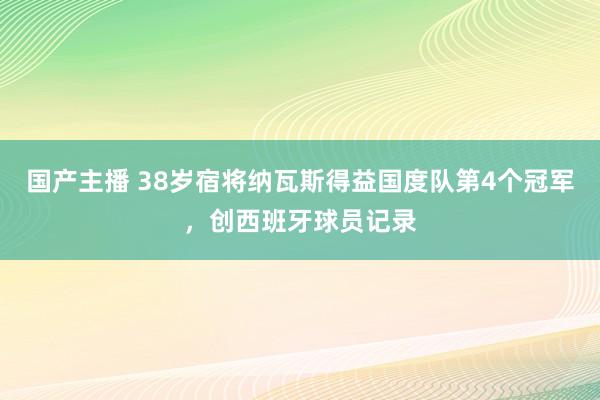 国产主播 38岁宿将纳瓦斯得益国度队第4个冠军，创西班牙球员记录