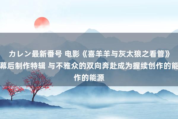 カレン最新番号 电影《喜羊羊与灰太狼之看管》爆幕后制作特辑 与不雅众的双向奔赴成为握续创作的能源