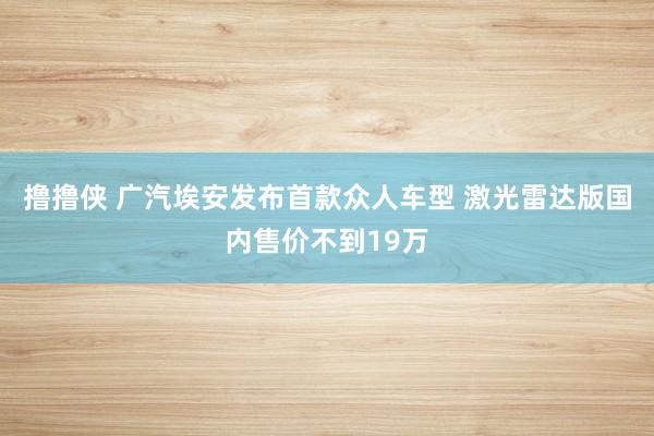 撸撸侠 广汽埃安发布首款众人车型 激光雷达版国内售价不到19万