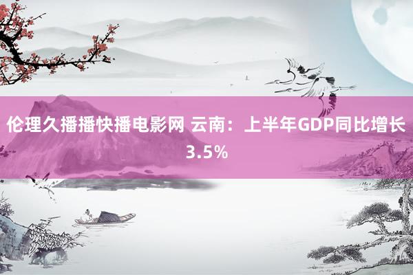 伦理久播播快播电影网 云南：上半年GDP同比增长3.5%