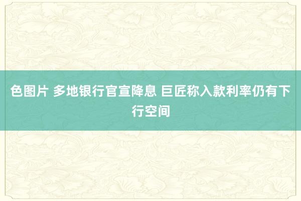 色图片 多地银行官宣降息 巨匠称入款利率仍有下行空间