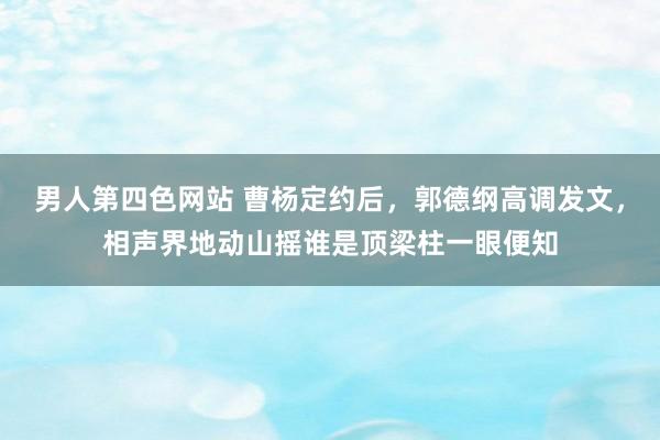 男人第四色网站 曹杨定约后，郭德纲高调发文，相声界地动山摇谁是顶梁柱一眼便知