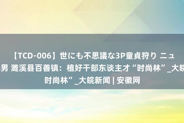 【TCD-006】世にも不思議な3P童貞狩り ニューハーフ×女×男 濉溪县百善镇：植好干部东谈主才“时尚林”_大皖新闻 | 安徽网