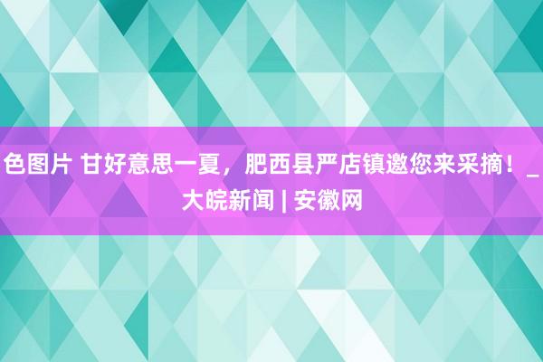 色图片 甘好意思一夏，肥西县严店镇邀您来采摘！_大皖新闻 | 安徽网