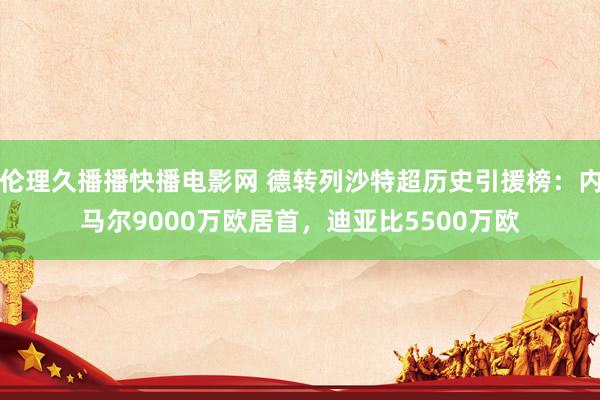 伦理久播播快播电影网 德转列沙特超历史引援榜：内马尔9000万欧居首，迪亚比5500万欧