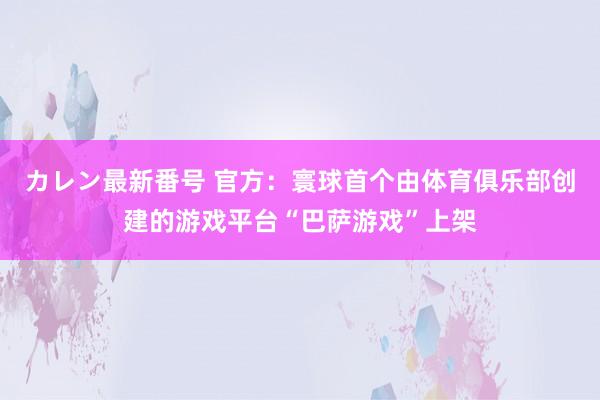 カレン最新番号 官方：寰球首个由体育俱乐部创建的游戏平台“巴萨游戏”上架