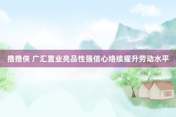 撸撸侠 广汇置业亮品性强信心络续擢升劳动水平