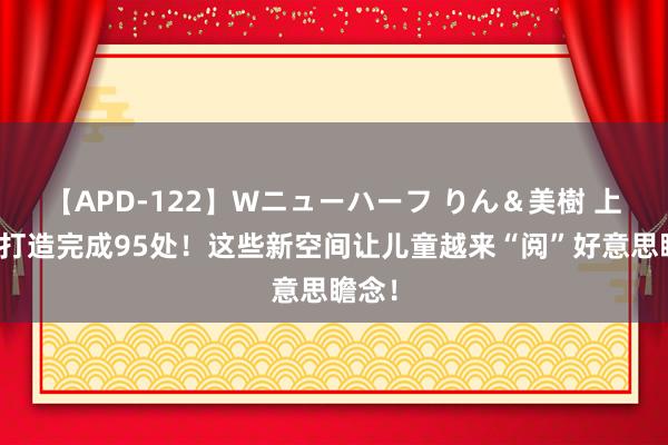 【APD-122】Wニューハーフ りん＆美樹 上海已打造完成95处！这些新空间让儿童越来“阅”好意思瞻念！