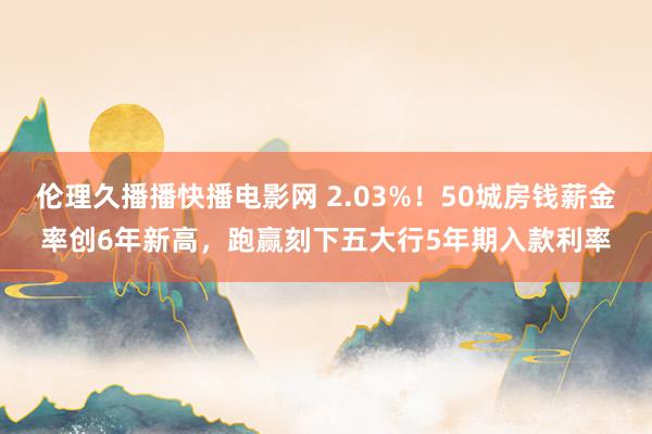 伦理久播播快播电影网 2.03%！50城房钱薪金率创6年新高，跑赢刻下五大行5年期入款利率