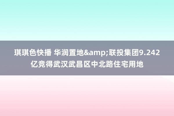 琪琪色快播 华润置地&联投集团9.242亿竞得武汉武昌区中北路住宅用地