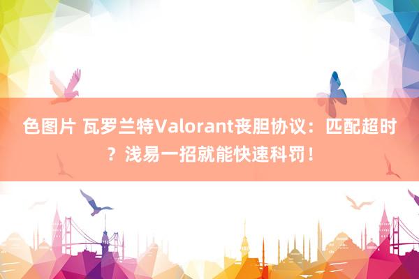 色图片 瓦罗兰特Valorant丧胆协议：匹配超时？浅易一招就能快速科罚！