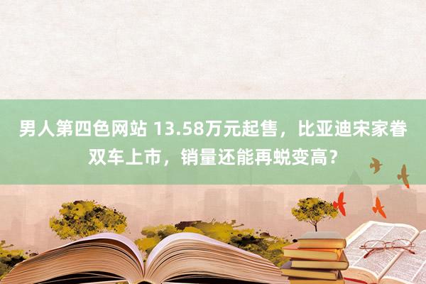 男人第四色网站 13.58万元起售，比亚迪宋家眷双车上市，销量还能再蜕变高？