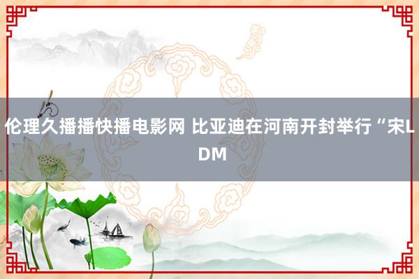 伦理久播播快播电影网 比亚迪在河南开封举行“宋L DM