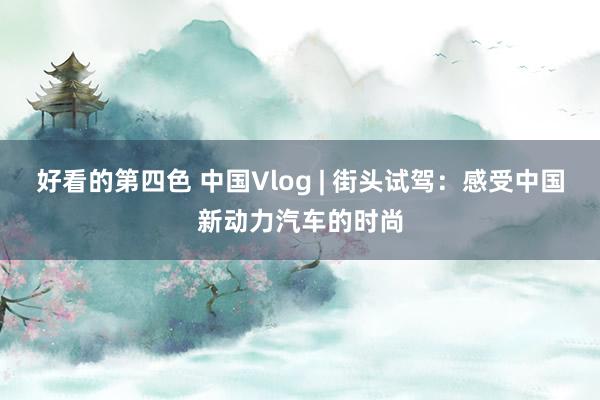 好看的第四色 中国Vlog | 街头试驾：感受中国新动力汽车的时尚