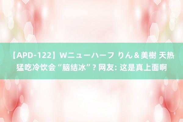 【APD-122】Wニューハーフ りん＆美樹 天热猛吃冷饮会“脑结冰”? 网友: 这是真上面啊