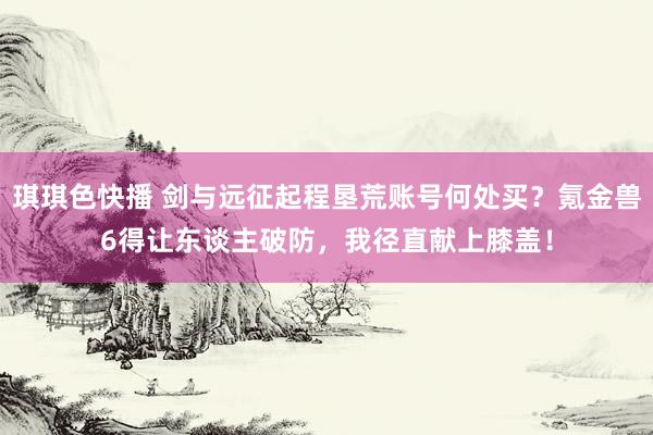 琪琪色快播 剑与远征起程垦荒账号何处买？氪金兽6得让东谈主破防，我径直献上膝盖！