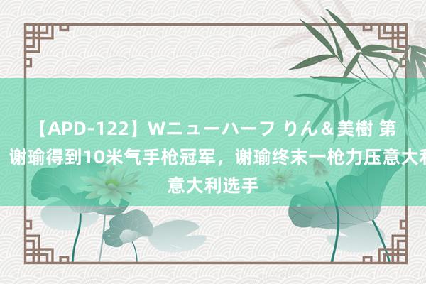 【APD-122】Wニューハーフ りん＆美樹 第三金！谢瑜得到10米气手枪冠军，谢瑜终末一枪力压意大利选手