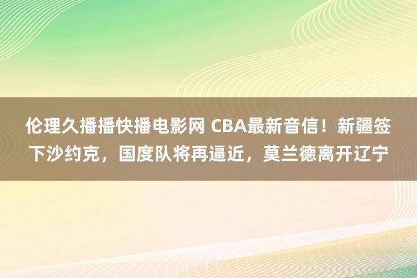 伦理久播播快播电影网 CBA最新音信！新疆签下沙约克，国度队将再逼近，莫兰德离开辽宁