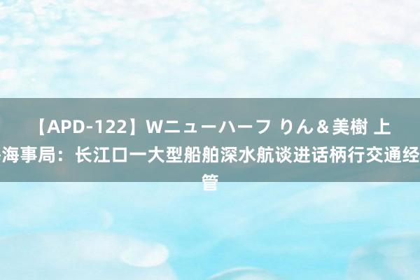 【APD-122】Wニューハーフ りん＆美樹 上海海事局：长江口一大型船舶深水航谈进话柄行交通经管