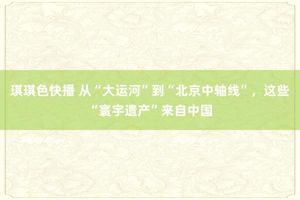 琪琪色快播 从“大运河”到“北京中轴线”，这些“寰宇遗产”来自中国