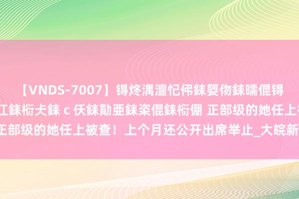 【VNDS-7007】锝炵湡澶忋伄銇娿伆銇曘倱锝?鐔熷コ銇犮仯銇﹁倢瑕嬨仜銇椼仧銇ｃ仸銇勩亜銇栥倱銇椼倗 正部级的她任上被查！上个月还公开出席举止_大皖新闻 | 安徽网