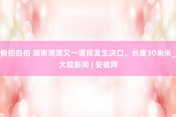 偷拍自拍 湖南湘潭又一堤段发生决口，长度30余米_大皖新闻 | 安徽网