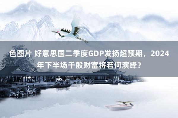 色图片 好意思国二季度GDP发扬超预期，2024年下半场千般财富将若何演绎？