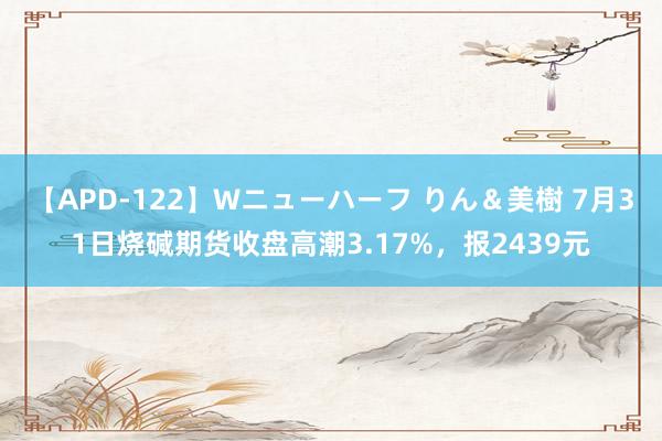 【APD-122】Wニューハーフ りん＆美樹 7月31日烧碱期货收盘高潮3.17%，报2439元