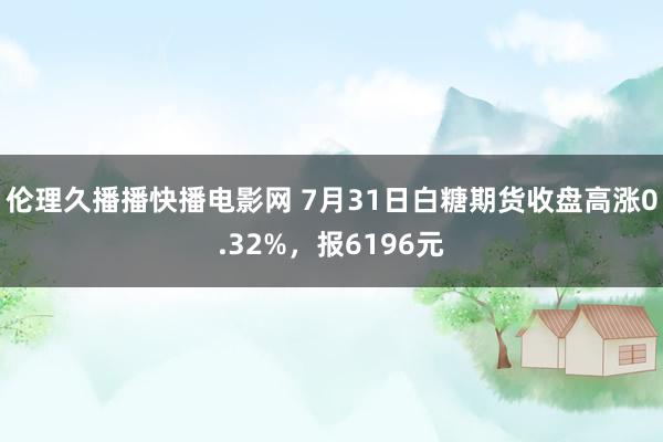 伦理久播播快播电影网 7月31日白糖期货收盘高涨0.32%，报6196元