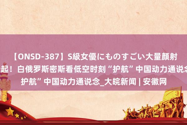 【ONSD-387】S級女優にものすごい大量顔射4時間 民众连线｜升起！白俄罗斯密斯看低空时刻“护航”中国动力通说念_大皖新闻 | 安徽网