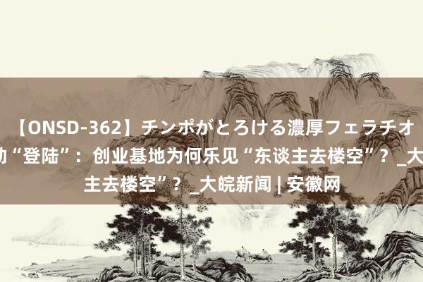 【ONSD-362】チンポがとろける濃厚フェラチオ4時間  台青互助“登陆”：创业基地为何乐见“东谈主去楼空”？_大皖新闻 | 安徽网