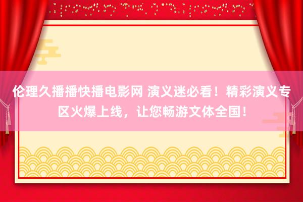 伦理久播播快播电影网 演义迷必看！精彩演义专区火爆上线，让您畅游文体全国！