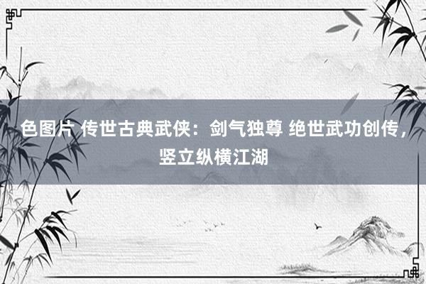 色图片 传世古典武侠：剑气独尊 绝世武功创传，竖立纵横江湖