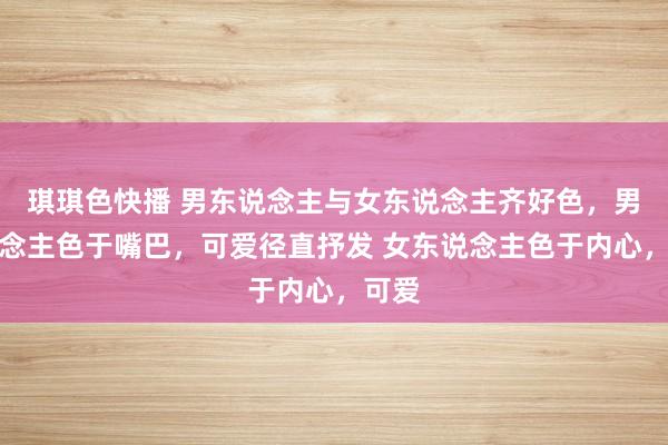 琪琪色快播 男东说念主与女东说念主齐好色，男东说念主色于嘴巴，可爱径直抒发 女东说念主色于内心，可爱