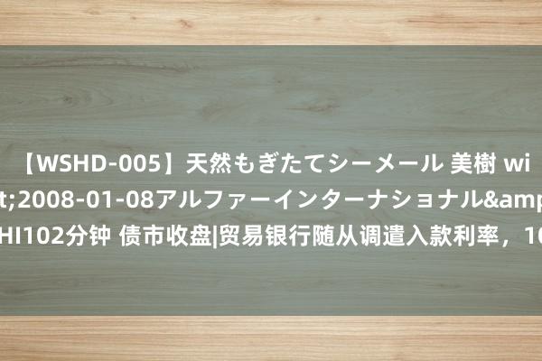 【WSHD-005】天然もぎたてシーメール 美樹 with りん</a>2008-01-08アルファーインターナショナル&$WHI102分钟 债市收盘|贸易银行随从调遣入款利率，10年期国债活跃券收益率下行至2.185%