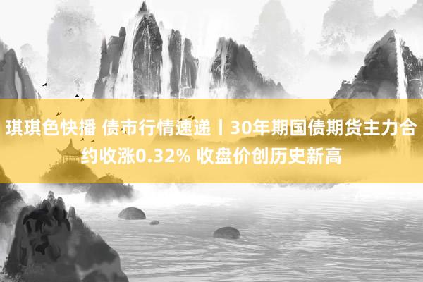 琪琪色快播 债市行情速递丨30年期国债期货主力合约收涨0.32% 收盘价创历史新高