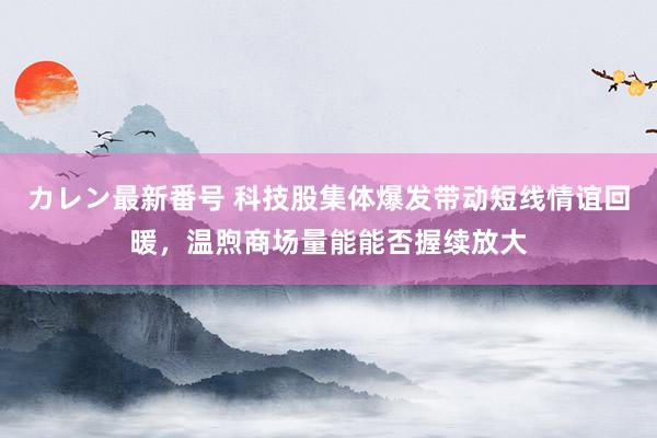 カレン最新番号 科技股集体爆发带动短线情谊回暖，温煦商场量能能否握续放大