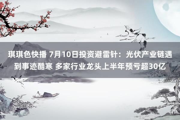 琪琪色快播 7月10日投资避雷针：光伏产业链遇到事迹酷寒 多家行业龙头上半年预亏超30亿