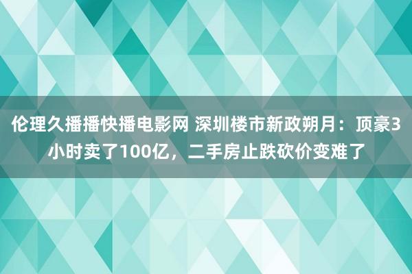 伦理久播播快播电影网 深圳楼市新政朔月：顶豪3小时卖了100亿，二手房止跌砍价变难了