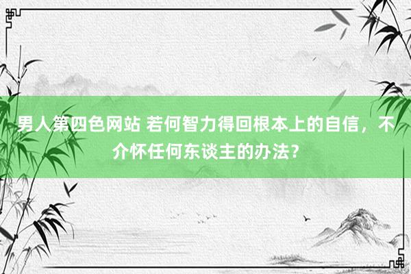 男人第四色网站 若何智力得回根本上的自信，不介怀任何东谈主的办法？