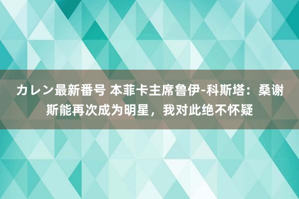 カレン最新番号 本菲卡主席鲁伊-科斯塔：桑谢斯能再次成为明星，我对此绝不怀疑