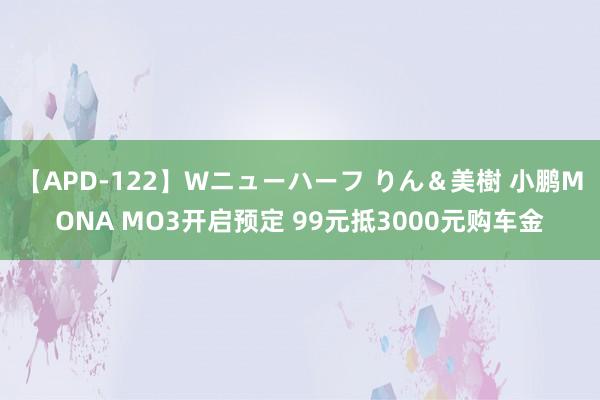 【APD-122】Wニューハーフ りん＆美樹 小鹏MONA MO3开启预定 99元抵3000元购车金