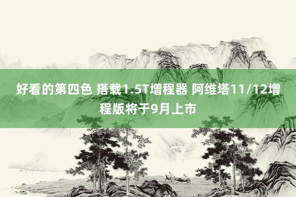 好看的第四色 搭载1.5T增程器 阿维塔11/12增程版将于9月上市