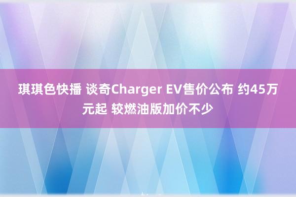 琪琪色快播 谈奇Charger EV售价公布 约45万元起 较燃油版加价不少