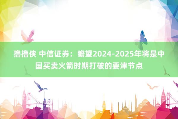 撸撸侠 中信证券：瞻望2024-2025年将是中国买卖火箭时期打破的要津节点