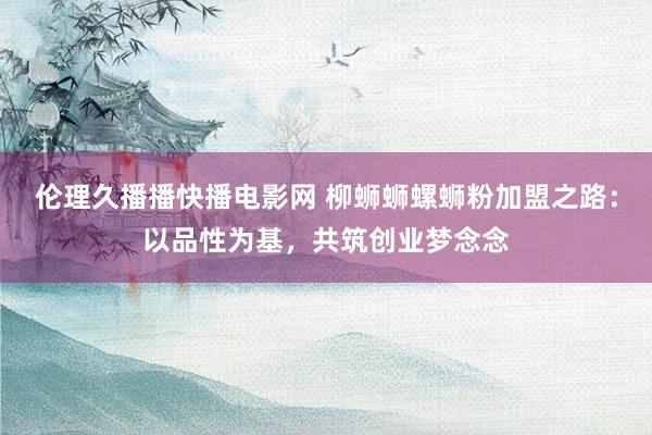 伦理久播播快播电影网 柳蛳蛳螺蛳粉加盟之路：以品性为基，共筑创业梦念念