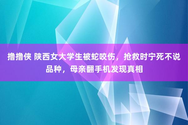 撸撸侠 陕西女大学生被蛇咬伤，抢救时宁死不说品种，母亲翻手机发现真相