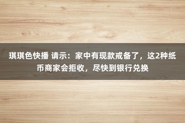 琪琪色快播 请示：家中有现款戒备了，这2种纸币商家会拒收，尽快到银行兑换