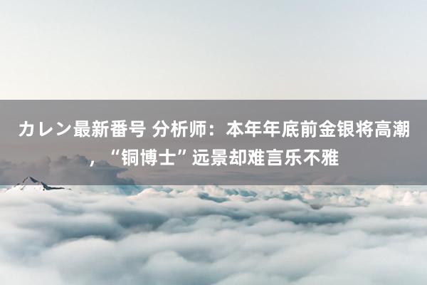 カレン最新番号 分析师：本年年底前金银将高潮，“铜博士”远景却难言乐不雅