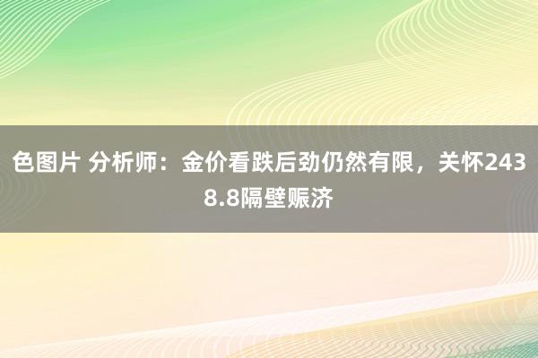 色图片 分析师：金价看跌后劲仍然有限，关怀2438.8隔壁赈济